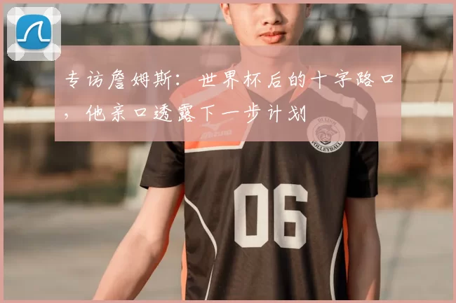 专访詹姆斯：世界杯后的十字路口，他亲口透露下一步计划