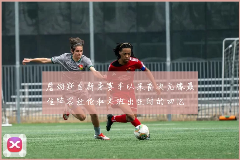 詹姆斯自新秀赛季以来首次无缘最佳阵容杜伦和文班出生时的回忆