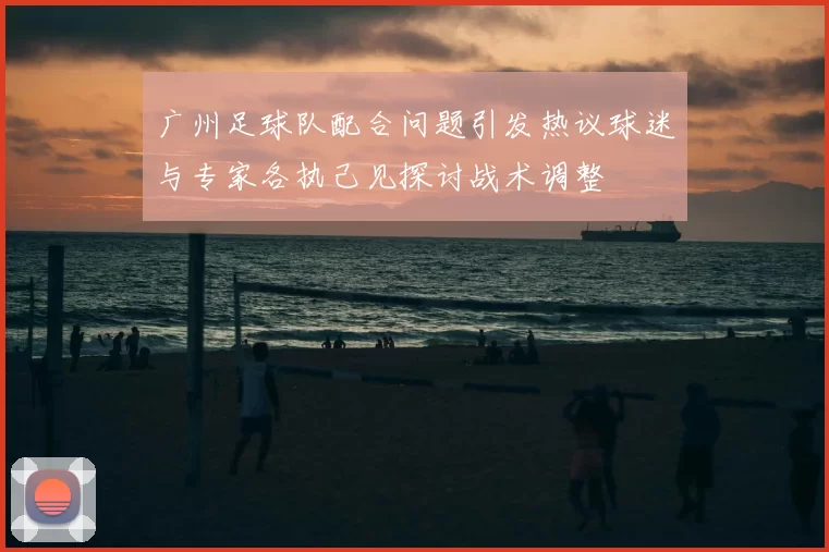 广州足球队配合问题引发热议球迷与专家各执己见探讨战术调整