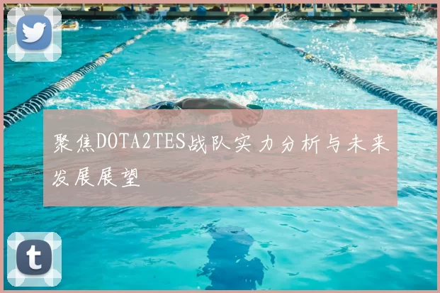 聚焦DOTA2TES战队实力分析与未来发展展望