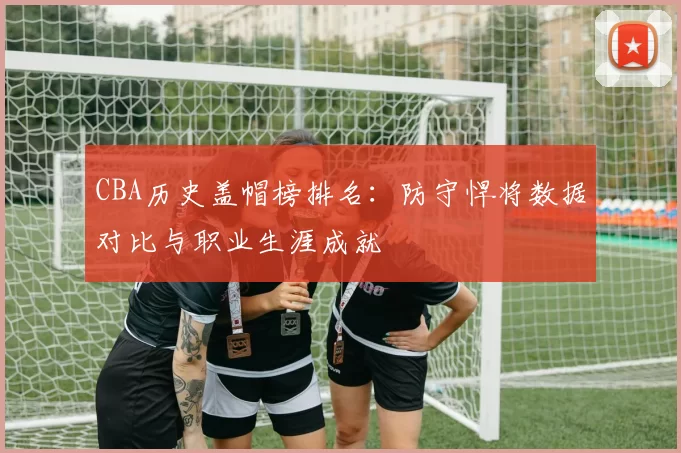 CBA历史盖帽榜排名:防守悍将数据对比与职业生涯成就