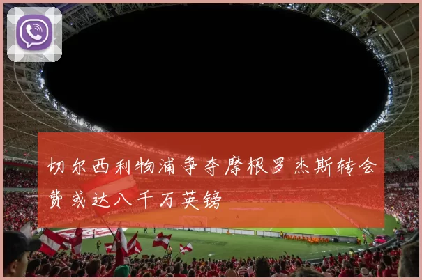 切尔西利物浦争夺摩根罗杰斯转会费或达八千万英镑