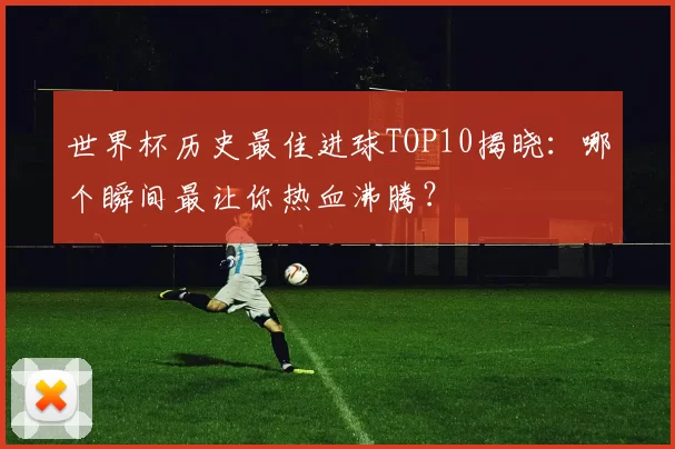 世界杯历史最佳进球TOP10揭晓：哪个瞬间最让你热血沸腾？