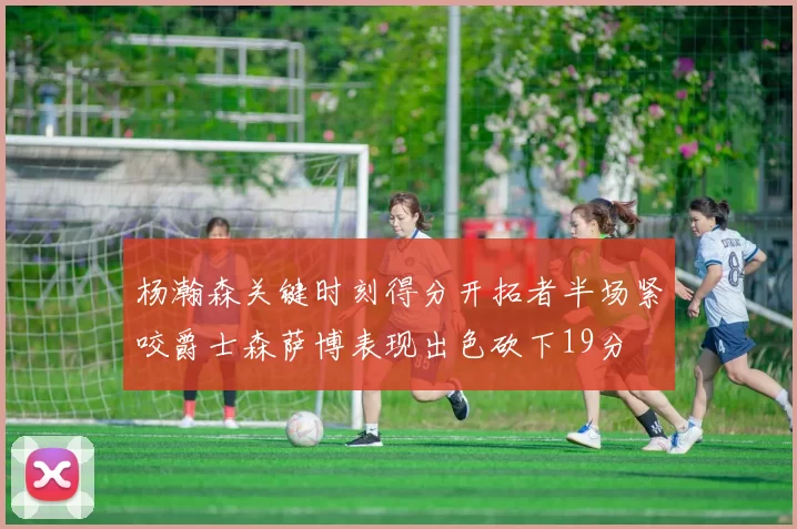 杨瀚森关键时刻得分开拓者半场紧咬爵士森萨博表现出色砍下19分