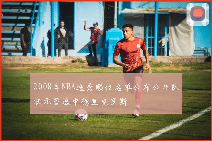 2008年NBA选秀顺位名单公布公牛队状元签选中德里克罗斯