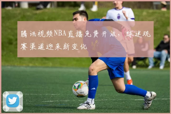 腾讯视频NBA直播免费开放,球迷观赛渠道迎来新变化