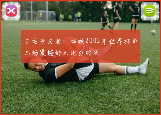 专访亲历者：回顾2002年世界杯那几场震撼的大比分对决