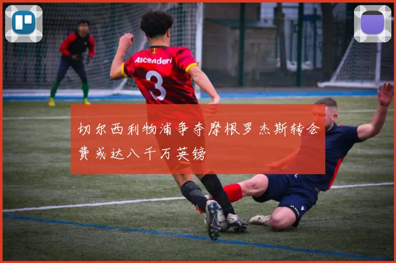 切尔西利物浦争夺摩根罗杰斯转会费或达八千万英镑