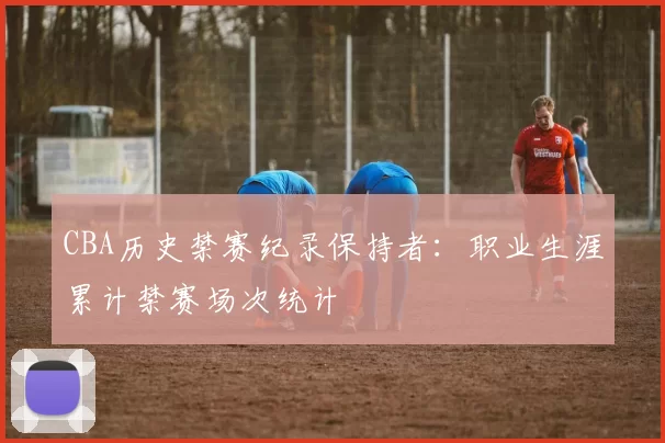 CBA历史禁赛纪录保持者:职业生涯累计禁赛场次统计