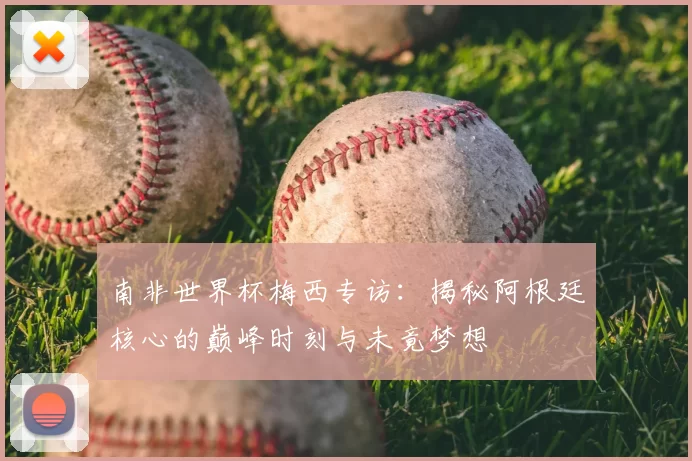 南非世界杯梅西专访：揭秘阿根廷核心的巅峰时刻与未竟梦想