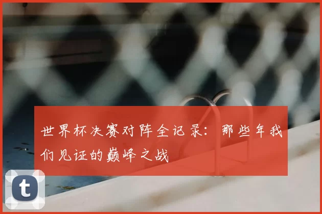 世界杯决赛对阵全记录:那些年我们见证的巅峰之战