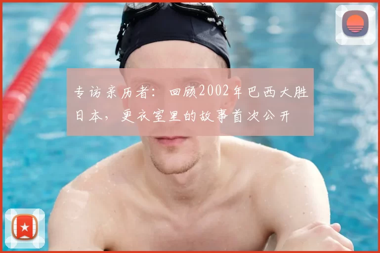 专访亲历者:回顾2002年巴西大胜日本,更衣室里的故事首次公开
